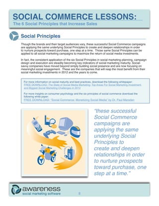 SOCIAL COMMERCE LESSONS:
The 6 Social Principles that Increase Sales


   Social Principles
    Though the brands and their target audiences vary, these successful Social Commerce campaigns
    are applying the same underlying Social Principles to create and deepen relationships in order
    to nurture prospects toward purchase, one step at a time. Those same Social Principles can be
    applied to all social marketing campaigns to maximize the return of social media investments.

    In fact, the consistent application of the six Social Principles in social marketing planning, campaign
    design and execution are steadily becoming key indicators of social marketing maturity. Social-
    savvy companies have moved beyond simply building social presence and are now focusing on
    meaningful social engagement. These are the companies that will reap the most benefit from their
    social marketing investments in 2012 and the years to come.


      For more information on social maturity and best practices, download the following whitepaper:
      FREE DOWNLOAD: The State of Social Media Marketing: Top Areas For Social Marketing Investment
      and Biggest Social Marketing Challenges in 2012

      For more insights on consumer psychology and the six principles of social commerce download the
      following white paper:
      FREE DOWNLOAD: “Social Commerce: Monetizing Social Media” by Dr. Paul Marsden



                                                                “these successful
                                                                Social Commerce
                                                                campaigns are
                                                                applying the same
                                                                underlying Social
                                                                Principles to
                                                                create and deepen
                                                                relationships in order
                                                                to nurture prospects
                                                                toward purchase, one
                                                                step at a time.”


                                                   8
 