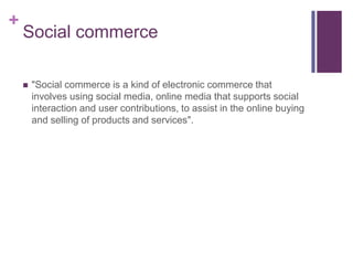 Social commerce "Social commerce is a kind of electronic commerce that involves using social media, online media that supports social interaction and user contributions, to assist in the online buying and selling of products and services". 