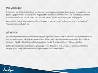10
Popularidade
Outro forte ponto de decisão é que geralmente optamos por aqueles produtos que as pessoas mais com-
pram. A popularidade de uma marca ou produto é inconscientemente levada em consideração e instin-
tivamente tendemos a achar que é uma escolha melhor do que a outra porque é mais popular.
Em uma loja virtual é importante utilizar listas de produtos, como “mais comprados”, “mais vistos”,
“marcas mais vendidas” etc.
Afinidade
As pessoas tendem naturalmente a concordar e seguir recomendações de pessoas e marcas com as quais
tem mais afinidade e admiração. Isso acontece devido a inconsciente necessidade social de criação de
vínculos e ligações de confiança, bem como preservação de imagem e bons relacionamentos.
Botões de compartilhamento social, grupos privados de compra com acesso por indicação e listas de
amigos que já compraram determinado produto utilizam esse conceito.
 