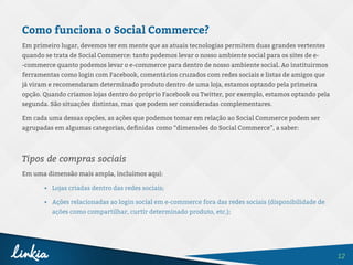 12
Como funciona o Social Commerce?
Em primeiro lugar, devemos ter em mente que as atuais tecnologias permitem duas grandes vertentes
quando se trata de Social Commerce: tanto podemos levar o nosso ambiente social para os sites de e-
-commerce quanto podemos levar o e-commerce para dentro de nosso ambiente social. Ao instituirmos
ferramentas como login com Facebook, comentários cruzados com redes sociais e listas de amigos que
já viram e recomendaram determinado produto dentro de uma loja, estamos optando pela primeira
opção. Quando criamos lojas dentro do próprio Facebook ou Twitter, por exemplo, estamos optando pela
segunda. São situações distintas, mas que podem ser consideradas complementares.
Em cada uma dessas opções, as ações que podemos tomar em relação ao Social Commerce podem ser
agrupadas em algumas categorias, definidas como “dimensões do Social Commerce”, a saber:
Tipos de compras sociais
Em uma dimensão mais ampla, incluímos aqui:
•	 Lojas criadas dentro das redes sociais;
•	 Ações relacionadas ao login social em e-commerce fora das redes sociais (disponibilidade de
ações como compartilhar, curtir determinado produto, etc.);
 