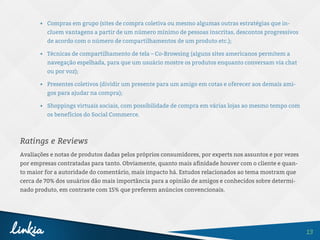 13
•	 Compras em grupo (sites de compra coletiva ou mesmo algumas outras estratégias que in-
cluem vantagens a partir de um número mínimo de pessoas inscritas, descontos progressivos
de acordo com o número de compartilhamentos de um produto etc.);
•	 Técnicas de compartilhamento de tela – Co-Browsing (alguns sites americanos permitem a
navegação espelhada, para que um usuário mostre os produtos enquanto conversam via chat
ou por voz);
•	 Presentes coletivos (dividir um presente para um amigo em cotas e oferecer aos demais ami-
gos para ajudar na compra);
•	 Shoppings virtuais sociais, com possibilidade de compra em várias lojas ao mesmo tempo com
os benefícios do Social Commerce.
Ratings e Reviews
Avaliações e notas de produtos dadas pelos próprios consumidores, por experts nos assuntos e por vezes
por empresas contratadas para tanto. Obviamente, quanto mais afinidade houver com o cliente e quan-
to maior for a autoridade do comentário, mais impacto há. Estudos relacionados ao tema mostram que
cerca de 70% dos usuários dão mais importância para a opinião de amigos e conhecidos sobre determi-
nado produto, em contraste com 15% que preferem anúncios convencionais.
 