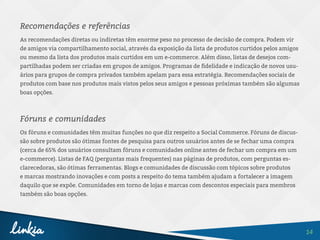14
Recomendações e referências
As recomendações diretas ou indiretas têm enorme peso no processo de decisão de compra. Podem vir
de amigos via compartilhamento social, através da exposição da lista de produtos curtidos pelos amigos
ou mesmo da lista dos produtos mais curtidos em um e-commerce. Além disso, listas de desejos com-
partilhadas podem ser criadas em grupos de amigos. Programas de fidelidade e indicação de novos usu-
ários para grupos de compra privados também apelam para essa estratégia. Recomendações sociais de
produtos com base nos produtos mais vistos pelos seus amigos e pessoas próximas também são algumas
boas opções.
Fóruns e comunidades
Os fóruns e comunidades têm muitas funções no que diz respeito a Social Commerce. Fóruns de discus-
são sobre produtos são ótimas fontes de pesquisa para outros usuários antes de se fechar uma compra
(cerca de 65% dos usuários consultam fóruns e comunidades online antes de fechar um compra em um
e-commerce). Listas de FAQ (perguntas mais frequentes) nas páginas de produtos, com perguntas es-
clarecedoras, são ótimas ferramentas. Blogs e comunidades de discussão com tópicos sobre produtos
e marcas mostrando inovações e com posts a respeito do tema também ajudam a fortalecer a imagem
daquilo que se expõe. Comunidades em torno de lojas e marcas com descontos especiais para membros
também são boas opções.
 