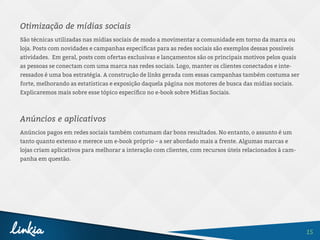 15
Otimização de mídias sociais
São técnicas utilizadas nas mídias sociais de modo a movimentar a comunidade em torno da marca ou
loja. Posts com novidades e campanhas específicas para as redes sociais são exemplos dessas possíveis
atividades. Em geral, posts com ofertas exclusivas e lançamentos são os principais motivos pelos quais
as pessoas se conectam com uma marca nas redes sociais. Logo, manter os clientes conectados e inte-
ressados é uma boa estratégia. A construção de links gerada com essas campanhas também costuma ser
forte, melhorando as estatísticas e exposição daquela página nos motores de busca das mídias sociais.
Explicaremos mais sobre esse tópico específico no e-book sobre Mídias Sociais.
Anúncios e aplicativos
Anúncios pagos em redes sociais também costumam dar bons resultados. No entanto, o assunto é um
tanto quanto extenso e merece um e-book próprio – a ser abordado mais a frente. Algumas marcas e
lojas criam aplicativos para melhorar a interação com clientes, com recursos úteis relacionados à cam-
panha em questão.
 