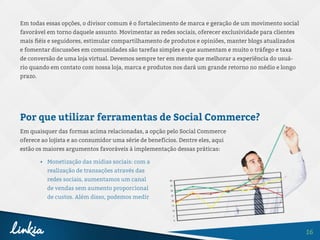 16
Em todas essas opções, o divisor comum é o fortalecimento de marca e geração de um movimento social
favorável em torno daquele assunto. Movimentar as redes sociais, oferecer exclusividade para clientes
mais fiéis e seguidores, estimular compartilhamento de produtos e opiniões, manter blogs atualizados
e fomentar discussões em comunidades são tarefas simples e que aumentam e muito o tráfego e taxa
de conversão de uma loja virtual. Devemos sempre ter em mente que melhorar a experiência do usuá-
rio quando em contato com nossa loja, marca e produtos nos dará um grande retorno no médio e longo
prazo.
Por que utilizar ferramentas de Social Commerce?
Em quaisquer das formas acima relacionadas, a opção pelo Social Commerce
oferece ao lojista e ao consumidor uma série de benefícios. Dentre eles, aqui
estão os maiores argumentos favoráveis à implementação dessas práticas:
•	 Monetização das mídias sociais: com a
realização de transações através das
redes sociais, aumentamos um canal
de vendas sem aumento proporcional
de custos. Além disso, podemos medir
 