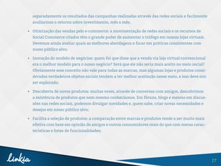 17
separadamente os resultados das campanhas realizadas através das redes sociais e facilmente
avaliarmos o retorno sobre investimento, mês a mês;
•	 Otimização das vendas pelo e-commerce: a movimentação de redes sociais e os recursos de
Social Commerce citados têm o grande poder de aumentar o tráfego em nossas lojas virtuais.
Devemos ainda avaliar quais as melhores abordagens e focar em práticas consistentes com
nosso público alvo;
•	 Inovação do modelo de negócios: quem foi que disse que a venda via loja virtual convencional
era o melhor modelo para o nosso negócio? Será que ele não seria mais aceito no meio social?
Obviamente esse conceito não vale para todas as marcas, mas algumas lojas e produtos consi-
derados verdadeiros objetos sociais tendem a ter melhor aceitação nesse meio, e isso deve sim
ser explorado;
•	 Descoberta de novos produtos: muitas vezes, através de conversas com amigos, descobrimos
a existência de produtos que nem mesmo conhecíamos. Em fóruns, blogs e mesmo em discus-
sões nas redes sociais, podemos divulgar novidades e, quem sabe, criar novas necessidades e
desejos em nosso público alvo;
•	 Facilita a seleção de produtos: a comparação entre marcas e produtos tende a ser muito mais
efetiva com base em opinião de amigos e outros consumidores reais do que com meras carac-
terísticas e listas de funcionalidades;
 