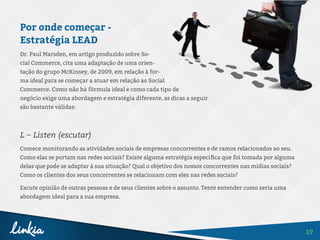 19
Por onde começar -
Estratégia LEAD
Dr. Paul Marsden, em artigo produzido sobre So-
cial Commerce, cita uma adaptação de uma orien-
tação do grupo McKinsey, de 2009, em relação à for-
ma ideal para se começar a atuar em relação ao Social
Commerce. Como não há fórmula ideal e como cada tipo de
negócio exige uma abordagem e estratégia diferente, as dicas a seguir
são bastante válidas:
L – Listen (escutar)
Comece monitorando as atividades sociais de empresas concorrentes e de ramos relacionados ao seu.
Como elas se portam nas redes sociais? Existe alguma estratégia específica que foi tomada por alguma
delas que pode se adaptar à sua situação? Qual o objetivo dos nossos concorrentes nas mídias sociais?
Como os clientes dos seus concorrentes se relacionam com eles nas redes sociais?
Escute opinião de outras pessoas e de seus clientes sobre o assunto. Tente entender como seria uma
abordagem ideal para a sua empresa.
 