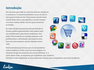 2
Introdução
Eis um tema que anda na crista da onda em relação ao
e-commerce. O comércio eletrônico nunca foi tão so-
cial quanto é hoje em dia. Procuramos através deste
e-book deixa claro o que significa o social commer-
ce e como utilizar desse conceito para aumentar
as vendas.
As redes sociais já passaram pelo período de ce-
ticismo público generalizado e não podem mais
ser consideradas como meros modismos. Elas
estão reformulando as conexões pessoais e até
profissionais e, obviamente, não poderia acon-
tecer de outra maneira com as relações comer-
ciais.
Muitos estudos já provaram que os consumidores
online tendem a confiar mais em seus amigos e co-
nhecidos do que em anúncios em outros formatos. E, a
partir dessa visão, as empresas que trabalham com comércio
eletrônico estão adaptando os seus ambientes virtuais para acompanhar essa nova tendência.
 