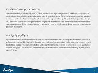 20
E – Experiment (experimente)
Decida os seus objetivos em relação às redes sociais e liste algumas pequenas ações que podem servir
como piloto. Ao invés de atacar todas as formas de uma única vez, foque em uma ou outra estratégia e
avalie os resultados. Parta para outras formas caso a resposta não seja tão satisfatória quanto o deseja-
do. Considere a criação de um perfil de sua empresa nas redes sociais e desenvolva campanhas específi-
cas para esse meio. Evite estratégias que exigem alto custo de implementação ou monitoramento nesse
primeiro momento.
A – Apply (aplique)
Aplique os conhecimentos adquiridos na etapa anterior em pequena escala para ações mais ousadas e
voltadas para o que já foi validado. Essa é a hora de investir em soluções mais robustas e que tem possi-
bilidade de oferecer maiores resultados. A etapa anterior teve o objetivo de separar as ações que funcio-
nam ou não para a sua empresa. Já nessa etapa, o foco é investir mais tempo naquelas que já se prova-
ram efetivas.
 