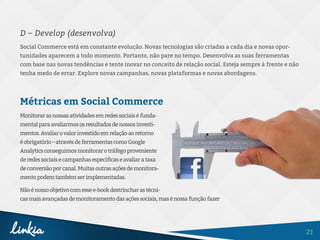 21
D – Develop (desenvolva)
Social Commerce está em constante evolução. Novas tecnologias são criadas a cada dia e novas opor-
tunidades aparecem a todo momento. Portanto, não pare no tempo. Desenvolva as suas ferramentas
com base nas novas tendências e tente inovar no conceito de relação social. Esteja sempre à frente e não
tenha medo de errar. Explore novas campanhas, novas plataformas e novas abordagens.
Métricas em Social Commerce
Monitorarasnossasatividadesemredessociaiséfunda-
mentalparaavaliarmososresultadosdenossosinvesti-
mentos.Avaliarovalorinvestidoemrelaçãoaoretorno
éobrigatório–atravésdeferramentascomoGoogle
Analyticsconseguimosmonitorarotráfegoproveniente
deredessociaisecampanhasespecíficaseavaliarataxa
deconversãoporcanal.Muitasoutrasaçõesdemonitora-
mentopodemtambémserimplementadas.
Nãoénossoobjetivocomessee-bookdestrincharastécni-
casmaisavançadasdemonitoramentodasaçõessociais,masénossafunçãofazer
 