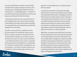 22
comquevocêentendaoessencial:ofocodoSocial
Commercesãoaspessoas,depoisosnúmeros.Mui-
tomaisdoqueasimplesquantidadede“curtidas”,
“comentários”,“compartilhamentos”,“retweets”de
umadeterminadaaçãosocial,devemosnosfocarnas
pessoasqueestãoportrásdessesnúmeros.
Oquequeremosdizercomissoéquemaisvaleum
únicoseguidorativo,quecomentasobreasualoja,
compartilhaassuasações,discutesobreseusprodu-
tosecampanhasdoque10seguidoresquenãoestão
engajadoscomsuasações.
As ações sociais podem ser avaliadas em dois
grandes aspectos de relevância: aspecto quan-
titativo e aspecto qualitativo. Do ponto de vista
de quantidade de impacto, para todo novo post
devemos sim avaliar as repercussões numéricas
– quantidade de pessoas que curtiram, quantida-
de de pessoas que compartilharam, comentaram
etc. Devemos também avaliar a qualidade de nos-
sa campanha: com base em todas as pessoas que
visualizaram determinada ação, quantas se en-
gajaram? Como modificamos o comportamento
dessas pessoas?
Acriaçãodecampanhascomaltograudeengaja-
mentosocialéumpontoquediminuimuitoosgastos
compublicidadedirecionadaeadivulgaçãodoposté
feitademodoautomáticopelosusuários.Portanto,é
nessetipodeaçãoquedevemosnosfocar.Aoavaliar
oresultadodenossasinterações,devemossempre
observarquementrouemcontato,qualoimpacto
quetivemosnocomportamentodosnossospoten-
ciaisclientesequalfoiaaçãorealizadaporcadaum
delesaotercontatocomnossacampanha.
Alémdisso,nasredessociaistemoscomomonitorar
dequalusuáriopartiucadaaçãoequalassuntogerou
maiorrepercussãosocial.Apartirdesseponto,com
umasimplestabela,conseguimoscadastrarosperfis
declientesquesãomaisparticipativos,osquemais
divulgamanossamarcaemesmoosassuntosmais
relevantesparapostsfuturos.Açõesparaessepú-
blico-alvoespecíficopodemmelhoraraindamaiso
conceitoqueelestêmdenossamarcaeajudamainda
maisnadivulgaçãodenossasações.
 