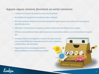 3
Seguem alguns números favoráveis ao social commerce:
•	 1 bilhão é o número de usuários ativos no Facebook;
•	 63 milhões de usuários do Facebook estão no Brasil;
•	 65% dos usuários adultos da internet apresentam pelo menos uma conta ativa em alguma
plataforma social;
•	 68% dos e-consumidores acessam as redes sociais antes de fechar uma compra;
•	 50% dos consumidores fazem pelo menos um comentário online a cerca de produtos compra-
dos;
•	 O tempo médio de navegação é o dobro em lojas virtuais
com possibilidade de integração social (curtir, comentar,
compartilhar, por exemplo);
•	 Expectativa de movimentação de 30 bi-
lhões de dólares no ano de 2015 no mundo.
 
