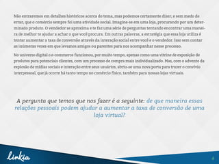 4
Não entraremos em detalhes históricos acerca do tema, mas podemos certamente dizer, e sem medo de
errar, que o comércio sempre foi uma atividade social. Imagine-se em uma loja, procurando por um deter-
minado produto. O vendedor se aproxima e te faz uma série de perguntas tentando encontrar uma manei-
ra de melhor te ajudar a achar o que você procura. Em outras palavras, a estratégia que essa loja utiliza é
tentar aumentar a taxa de conversão através da interação social entre você e o vendedor. Isso sem contar
as inúmeras vezes em que levamos amigos ou parentes para nos acompanhar nesse processo.
No universo digital o e-commerce funcionou, por muito tempo, apenas como uma vitrine de exposição de
produtos para potenciais clientes, com um processo de compra mais individualizado. Mas, com o advento da
explosão de mídias sociais e interação entre seus usuários, abriu-se uma nova porta para trazer o convívio
interpessoal, que já ocorre há tanto tempo no comércio físico, também para nossas lojas virtuais.
A pergunta que temos que nos fazer é a seguinte: de que maneira essas
relações pessoais podem ajudar a aumentar a taxa de conversão de uma
loja virtual?
 