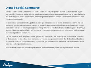 5
O que é Social Commerce
Definir o termo Social Commerce não é uma tarefa tão simples quanto parece. É um termo em inglês
que significa Comércio Social. Alguns analistas mais simplistas resumem dizendo que se trata da junção
das mídias sociais com o e-commerce. Também pode ser definido como o e-commerce envolvendo rela-
cionamentos pessoais.
Se pensarmos nesses conceitos, podemos dizer que o nascimento do Social Commerce ocorreu em con-
junto com o próprio e-commerce. Apenas 01 ano após a primeira transação comercial realizada pelo e-
-commerce em que se tem registros (CD do Sting, através do NetMarket.com, em 11 de agosto de 1994), a
Amazon já estava realizando Social Commerce, convidando os consumidores a deixarem reviews e ava-
liações dos produtos comprados.
Em um universo mais amplo, diríamos que Social Commerce é um subgrupo do e-commerce, que utili-
za da interação social online para alavancar as vendas. Independentemente das definições utilizadas e
de quando começou, é justamente essa capacidade que têm as mídias sociais de melhorar as vendas de
uma loja online que nos interessa.
Para entender como isso acontece, precisamos, primeiramente, passar por alguns outros pontos.
 