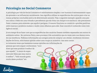 6
Psicologia no Social Commerce
A psicologia por trás do Social Commerce é relativamente simples: o ser humano é extremamente capaz
de aprender e se influenciar socialmente. Isso significa utilizar as experiências dos outros para criar as
nossas próprias conclusões acerca de determinado assunto. Veja o seguinte exemplo: quando uma pes-
soa coloca o dedo em uma tomada e percebemos que ela toma um choque e se machuca, não precisamos
fazer o mesmo para entender que aquilo é perigoso. O mesmo funciona no comércio: opiniões positivas
sobre marcas e produtos mudam o modo como olhamos para eles. Esse conceito é conhecido como inte-
ligência social.
Já era tempo de se fazer com que as experiências dos usuários fossem também repassadas aos outros no
ambiente online. No universo físico, esse processo é tão automático que às vezes nem nos damos conta
de sua existência. Pedimos informações aos amigos antes de comprar um celular, recebemos recomen-
dações de livros, solicitamos opinião sobre uma roupa ou acessório. Isso sem contar
as inúmeras vezes que baseamos nossas opiniões em informações de
pessoas que nem sequer conhecemos: “ouvi
dizer que esse produto é melhor do
que aquele”, “a moça do super-
mercado falou que essa marca
é melhor”, “todo mundo gosta
muito desse produto” etc.
 