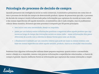 7
Psicologia do processo de decisão de compra
Quando pensamos em inteligência social no meio comercial, é automático pensarmos em como isso al-
tera o processo de decisão de compra de determinado produto. Apesar de pensarmos que não, o processo
de decisão de compra é muito influenciado pelas informações que captamos do mundo ao nosso redor
e das nossas experiências até aquele momento. A matemática não é nada simples, mas se pudéssemos
colocar dessa maneira, diríamos que esse processo é composto por 03 partes principais:
•	 tem início com uma necessidade, desejo ou impulsão;
•	 passa por um balanço entre informações positivas e negativas sobre aquele produto que cap-
tamos ao longo do tempo das interações sociais ao nosso redor – essas informações têm pesos
diferentes de acordo com a relevância dessas fontes para cada um de nós;
•	 e finalmente é validado por um conceito interno que pode ser mais ou menos intenso com
base em nossas experiências sobre aquele assunto, produto, marca ou situações relacionadas.
Podemos tirar algumas informações valiosas desse pequeno esquema: quanto maior a necessidade,
maior o desejo ou a impulsão, mesmo com poucas informações e experiências relacionadas, a chance de
compra é grande. Quanto melhores forem as informações que captamos das nossas interações a respei-
 