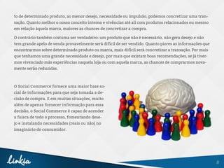8
to de determinado produto, ao menor desejo, necessidade ou impulsão, podemos concretizar uma tran-
sação. Quanto melhor o nosso conceito interno e vivências até ali com produtos relacionados ou mesmo
em relação àquela marca, maiores as chances de concretizar a compra.
O contrário também costuma ser verdadeiro: um produto que não é necessário, não gera desejo e não
tem grande apelo de venda provavelmente será difícil de ser vendido. Quanto piores as informações que
encontrarmos sobre determinado produto ou marca, mais difícil será concretizar a transação. Por mais
que tenhamos uma grande necessidade e desejo, por mais que existam boas recomendações, se já tiver-
mos vivenciado más experiências naquela loja ou com aquela marca, as chances de comprarmos nova-
mente serão reduzidas.
O Social Commerce fornece uma maior base so-
cial de informações para que seja tomada a de-
cisão de compra. E em muitas situações, muito
além de apenas fornecer informação para essa
decisão, o Social Commerce é capaz de acender
a faísca de todo o processo, fomentando dese-
jo e instalando necessidades (reais ou não) no
imaginário do consumidor.
 