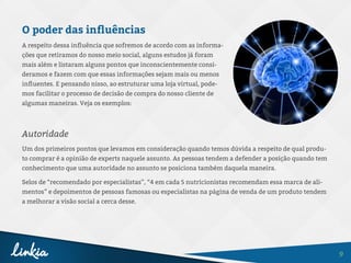 9
O poder das influências
A respeito dessa influência que sofremos de acordo com as informa-
ções que retiramos do nosso meio social, alguns estudos já foram
mais além e listaram alguns pontos que inconscientemente consi-
deramos e fazem com que essas informações sejam mais ou menos
influentes. E pensando nisso, ao estruturar uma loja virtual, pode-
mos facilitar o processo de decisão de compra do nosso cliente de
algumas maneiras. Veja os exemplos:
Autoridade
Um dos primeiros pontos que levamos em consideração quando temos dúvida a respeito de qual produ-
to comprar é a opinião de experts naquele assunto. As pessoas tendem a defender a posição quando tem
conhecimento que uma autoridade no assunto se posiciona também daquela maneira.
Selos de “recomendado por especialistas”, “4 em cada 5 nutricionistas recomendam essa marca de ali-
mentos” e depoimentos de pessoas famosas ou especialistas na página de venda de um produto tendem
a melhorar a visão social a cerca desse.
 
