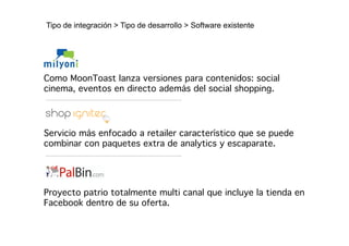 Tipo de integración > Tipo de desarrollo > Software existente




Como MoonToast lanza versiones para contenidos: social
cinema, eventos en directo además del social shopping.!




Servicio más enfocado a retailer característico que se puede
combinar con paquetes extra de analytics y escaparate.!




Proyecto patrio totalmente multi canal que incluye la tienda en
Facebook dentro de su oferta.!
 
