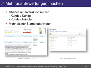 Mehr aus Bewertungen machen

 Chance auf Interaktion nutzen
  - Kunde / Kunde
  - Kunde / Händler
 Mehr als nur Sterne oder Noten




               Quelle: beta.Brack.ch                                    Quelle: productwiki.com



8-März-2013   Internet-Briefing E-Commerce Konferenz: Social Commerce - Malte Polzin              15
 