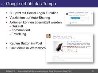 Google erhöht das Tempo

 G+ jetzt mit Social Login Funktion
 Verzichten auf Auto-Sharing
 Aktionen können übermittelt werden
  - Gekauft
  - Kommentiert
  - Erstellung

 Kaufen Button im Post
 Linkt direkt in Warenkorb




8-März-2013   Internet-Briefing E-Commerce Konferenz: Social Commerce - Malte Polzin   20
 