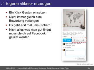 Eigene «likes» erzeugen

 Ein Klick Gesten einsetzen
 Nicht immer gleich eine
  Bewertung verlangen
 Es geht erst mal ums Stöbern
 Nicht alles was man gut findet
  muss gleich auf Facebook
  geliket werden




                                                                                       Quelle: shopcade.com

8-März-2013   Internet-Briefing E-Commerce Konferenz: Social Commerce - Malte Polzin                23
 