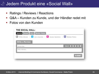 Jedem Produkt eine «Social Wall»

 Ratings / Reviews / Reactions
 Q&A – Kunden zu Kunde, und der Händler redet mit
 Fotos von den Kunden




8-März-2013   Internet-Briefing E-Commerce Konferenz: Social Commerce - Malte Polzin   29
 