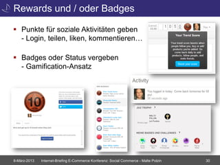 Rewards und / oder Badges

 Punkte für soziale Aktivitäten geben
  - Login, teilen, liken, kommentieren…

 Badges oder Status vergeben
  - Gamification-Ansatz




8-März-2013   Internet-Briefing E-Commerce Konferenz: Social Commerce - Malte Polzin   30
 