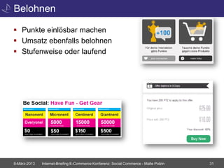 Belohnen

 Punkte einlösbar machen
 Umsatz ebenfalls belohnen
 Stufenweise oder laufend




8-März-2013   Internet-Briefing E-Commerce Konferenz: Social Commerce - Malte Polzin   31
 