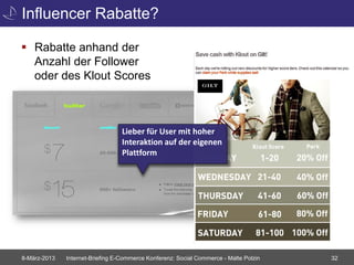 Influencer Rabatte?

 Rabatte anhand der
  Anzahl der Follower
  oder des Klout Scores



                                  Lieber für User mit hoher
                                  Interaktion auf der eigenen
                                  Plattform




8-März-2013   Internet-Briefing E-Commerce Konferenz: Social Commerce - Malte Polzin   32
 