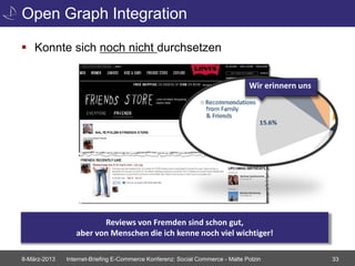 Open Graph Integration

 Konnte sich noch nicht durchsetzen


                                                                               Wir erinnern uns




                        Reviews von Fremden sind schon gut,
                 aber von Menschen die ich kenne noch viel wichtiger!

8-März-2013   Internet-Briefing E-Commerce Konferenz: Social Commerce - Malte Polzin              33
 