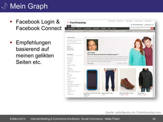 Mein Graph

 Facebook Login &
  Facebook Connect

 Empfehlungen
  basierend auf
  meinen gelikten
  Seiten etc.




                                                                        Quelle: adtelligence.de / frontlineshop.com
8-März-2013   Internet-Briefing E-Commerce Konferenz: Social Commerce - Malte Polzin                        34
 