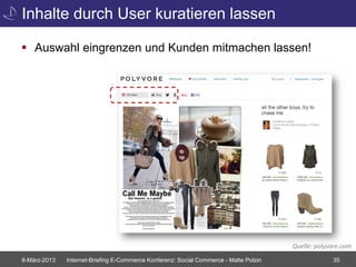 Inhalte durch User kuratieren lassen

 Auswahl eingrenzen und Kunden mitmachen lassen!




                                                                                       Quelle: polyvore.com
8-März-2013   Internet-Briefing E-Commerce Konferenz: Social Commerce - Malte Polzin                35
 