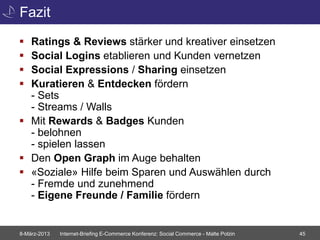 Fazit
 Ratings & Reviews stärker und kreativer einsetzen
 Social Logins etablieren und Kunden vernetzen
 Social Expressions / Sharing einsetzen
 Kuratieren & Entdecken fördern
  - Sets
  - Streams / Walls
 Mit Rewards & Badges Kunden
  - belohnen
  - spielen lassen
 Den Open Graph im Auge behalten
 «Soziale» Hilfe beim Sparen und Auswählen durch
  - Fremde und zunehmend
  - Eigene Freunde / Familie fördern


8-März-2013   Internet-Briefing E-Commerce Konferenz: Social Commerce - Malte Polzin   45
 