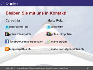Danke

Bleiben Sie mit uns in Kontakt!
Carpathia                                              Malte Polzin
    @carpathia_ch                                           @Mpolzin

    gplus.to/carpathia                                      gplus.to/mpolzin

     facebook.com/carpathia.ch                              malte_polzin

    blog.carpathia.ch                                       malte.polzin@carpathia.ch




8-März-2013   Internet-Briefing E-Commerce Konferenz: Social Commerce - Malte Polzin    47
 
