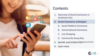 (sponsored section)
Contents
17
1. Overview of Social Commerce in
Southeast Asia
2. Social Commerce archetypes
A. Social Platform Commerce
B. Conversational Commerce
C. Live Shopping
D. Community Group Buy
3. Sprinklr and Unified-CXM
4. Learn more
 