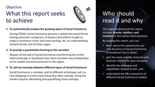 Objective
What this report seeks
to achieve
Who should
read it and why
1. To systematically analyse the growing space of Social Commerce
During COVID, Social Commerce became a widely discussed theme
among consumer companies, as buyers (and sellers) sought to
make e-commerce richer and more exciting. Yet, its understanding
remains broad, and at times vague.
2. To provide a quantitative framing to the narrative
Despite all the talk of Social Commerce transforming the online
retail landscape in Southeast Asia, there has been very limited data
on its market size and economics in the region.
3. To call out overlaps between different types of Social Commerce
Social Commerce is complex, and its different archetypes such as
Live Shopping or Community Group Buy often overlap. Sizing the
market requires identifying and quantifying these overlaps.
The target audience of this report
includes brands, retailers, and
investors in the online retail economy.
By reading this report, you can:
• learn about the opportunity size
and dynamics of Social Commerce
in Southeast Asia in detail,
• pick the most suitable channels and
business models for your company,
• identify the strategies and
capabilities needed to win, and
• understand the P&L economics of
different Social Commerce models.
2
 