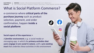 What is Social Platform Commerce?
e-commerce where critical parts of the
purchase journey such as product
selection, payment, and order
confirmation, happen inside a
social platform
Social aspect of the experience =
A familiar environment, e.g. a social media or
messaging app, in which the primary activities that
users engage in are social in nature, with a pre-existing
trust that underlies these activities in this environment
20
Social Platform
Commerce
Definition > Example > Why should brands and retailers care? > Market size >
P&L economics for sellers > Ecosystem > Outlook > How to win? > Trends, dynamics, and other considerations
 