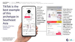 21
TikTok is the
best example
of this
archetype in
Southeast
Asia
Example: L'Oréal Paris
TikTok Shop in
Thailand
Although
known
primarily as
a content-
focused social
platform,
TikTok now
offers a full-
feature in-app
e-commerce
store1
1: Currently only available in the US, UK,
and 6 Southeast Asian countries –
Indonesia, Malaysia, Philippines,
Singapore, Thailand, Vietnam
While Meta also
offers Shops in
Facebook and
Instagram,
TikTok has gone
a few steps
further to keep
the check out
and payment
steps within the
app, instead of
sending the user
to a separate
website to
complete the
transaction
Social Platform
Commerce
Definition > Example > Why should brands and retailers care? > Market size >
P&L economics for sellers > Ecosystem > Outlook > How to win? > Trends, dynamics, and other considerations
 