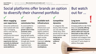 22
Social platforms offer brands an option
to diversify their channel portfolio
Lower
commission fees
As social platforms
seek to capture a
greater share of the
economic value
(instead of just
passing high-quality
traffic to e-commerce
marketplaces
through ads), brands
may be able to
negotiate lower
commission fees.
Available tech
infrastructure
e-commerce
infrastructure such
as payments rails,
logistics platform
integrations, and
customer service
agent routing
software has
improved, reducing
dependance
on e-commerce
marketplaces.
More engaging
user experience
Consumer preferences
have evolved with new
ways of shopping
online; traits like fun,
engagement,
community and instant
gratification are
increasingly important –
experiences that can
currently be delivered
more effectively on
social platforms.
Competitive
dynamics
In categories like
beauty, 63% of brands
are now selling on
TikTok Shop; other
brands that are not on
these platform risk
losing out on
a growing
audience
size.
Long-term
channel economics
Emerging platforms like TikTok
Shop are currently offering
discounts and vouchers to
attract sellers but may pull
these back as they scale up.
Established platforms like
Facebook and Instagram have
limited e-commerce features
and need 3rd party plugins to
address these gaps.
But watch
out for …
Social Platform
Commerce
Definition > Example > Why should brands and retailers care? > Market size >
P&L economics for sellers > Ecosystem > Outlook > How to win? > Trends, dynamics, and other considerations
 