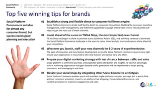 28
Top five winning tips for brands
#1
#2
#3
#4
#5
Establish a strong and flexible direct-to-consumer fulfilment engine
Social Platform Commerce lends itself best to direct-to-consumer transactions. Building the necessary inventory
management, order management, and fulfilment capabilities to accept orders from several new channels will
help you get the most out of these channels.
Invest ahead of the curve on TikTok Shop, the most important new channel
TikTok Shop has begun to show its promise across Southeast Asia in 2022, and will likely continue to dominate
the Social Platform Commerce landscape in the years to come. Invest early to learn and capture share ahead of
your competition.
Wherever you launch, staff your new channels for 1-2 years of experimentation
The pace of innovation and new feature development across the Social Platform Commerce space is very high.
Ensure your organization is resourced to test new features and tactics early and often.
Prepare your digital marketing strategy with less distance between traffic and sales
Single-platform e-commerce journeys unlock greater spend attribution and insights. To take full advantage,
build a marketing organization that goes beyond traffic generation and be empowered to adapt pricing,
promotion, and messaging in real-time.
Elevate your social shops by integrating other Social Commerce archetypes
Social Platform Commerce enables quick and seamless single-platform customer journeys, but is worth little
without consistent activation. Invest in on-platform Live Shopping, Conversational Commerce, and
content generation to maximise engagement and sales.
Social Platform
Commerce is suitable
for almost any
consumer brand, but
success needs good
planning and execution
Social Platform
Commerce
Definition > Example > Why should brands and retailers care? > Market size >
P&L economics for sellers > Ecosystem > Outlook > How to win? > Trends, dynamics, and other considerations
 