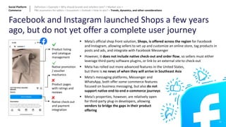 Facebook and Instagram launched Shops a few years
ago, but do not yet offer a complete user journey
Product listing
and catalogue
management
Native promotion
/ voucher
mechanics
Product pages
with ratings and
reviews
Native check-out
and payment
integration
▪ Meta’s official shop front solution, Shops, is offered across the region for Facebook
and Instagram, allowing sellers to set up and customize an online store, tag products in
posts and ads, and integrate with Facebook Messenger
▪ However, it does not include native check-out and order flow, so sellers must either
leverage third-party software plugins, or link to an external site to check-out
▪ Meta has rolled out more advanced features in the United States,
but there is no news of when they will arrive in Southeast Asia
▪ Meta’s messaging platforms, Messenger and
WhatsApp, both offer some commerce features
focused on business messaging, but also do not
support native end-to-end e-commerce journeys
▪ Meta’s properties, however, are relatively open
for third-party plug-in developers, allowing
vendors to bridge the gaps in their product
offering
29
Social Platform
Commerce
Definition > Example > Why should brands and retailers care? > Market size >
P&L economics for sellers > Ecosystem > Outlook > How to win? > Trends, dynamics, and other considerations
 