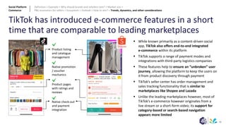 30
TikTok has introduced e-commerce features in a short
time that are comparable to leading marketplaces
▪ While known primarily as a content-driven social
app, TikTok also offers end-to-end integrated
e-commerce within its platform
▪ TikTok supports a range of payment modes and
integrations with third-party logistics companies
▪ These features help to ensure an “unbroken” user
journey, allowing the platform to keep the users on
it from product discovery through payment
▪ TikTok’s seller center has order management and
sales tracking functionality that is similar to
marketplaces like Shopee and Lazada
▪ Unlike the leading marketplaces however, most of
TikTok’s e-commerce however originates from a
live stream or a short-form video; its support for
category-based or search-based navigation
appears more limited
Product listing
and catalogue
management
Native promotion
/ voucher
mechanics
Product pages
with ratings and
reviews
Native check-out
and payment
integration
Social Platform
Commerce
Definition > Example > Why should brands and retailers care? > Market size >
P&L economics for sellers > Ecosystem > Outlook > How to win? > Trends, dynamics, and other considerations
 
