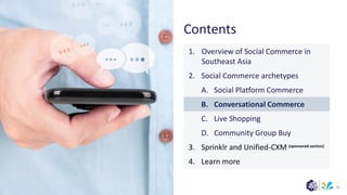 (sponsored section)
Contents
32
1. Overview of Social Commerce in
Southeast Asia
2. Social Commerce archetypes
A. Social Platform Commerce
B. Conversational Commerce
C. Live Shopping
D. Community Group Buy
3. Sprinklr and Unified-CXM
4. Learn more
 
