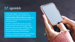 Additional insights in this section are
provided by our sponsor, Sprinklr – the
leading unified-CXM solutions provider that
supports Conversational Commerce and
Conversational AI.
Sprinklr’s unified-CXM solution provides
communication channel coverage of 30+
channels, covering social, messaging, SMS,
email, and voice, including support on
Facebook Messenger and WhatsApp.
Sprinklr is continuously expanding its channel
coverage to support customers globally.
33
 