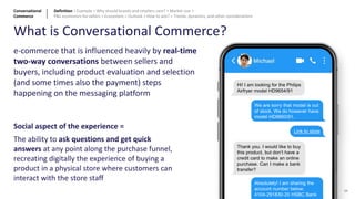 e-commerce that is influenced heavily by real-time
two-way conversations between sellers and
buyers, including product evaluation and selection
(and some times also the payment) steps
happening on the messaging platform
Social aspect of the experience =
The ability to ask questions and get quick
answers at any point along the purchase funnel,
recreating digitally the experience of buying a
product in a physical store where customers can
interact with the store staff
What is Conversational Commerce?
Hi! I am looking for the Philips
Airfryer model HD9654/91
We are sorry that model is out
of stock. We do however have
model HD9860/91.
Link to store
Thank you. I would like to buy
this product, but don’t have a
credit card to make an online
purchase. Can I make a bank
transfer?
Absolutely! I am sharing the
account number below:
4104-291830-20 HSBC Bank
Conversational
Commerce
Definition > Example > Why should brands and retailers care? > Market size >
P&L economics for sellers > Ecosystem > Outlook > How to win? > Trends, dynamics, and other considerations
34
 