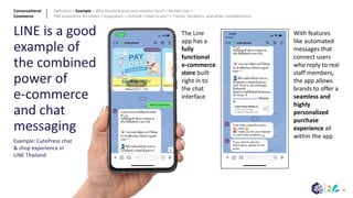 35
LINE is a good
example of
the combined
power of
e-commerce
and chat
messaging
Example: CutePress chat
& shop experience in
LINE Thailand
The Line
app has a
fully
functional
e-commerce
store built
right in to
the chat
interface
With features
like automated
messages that
connect users
who reply to real
staff members,
the app allows
brands to offer a
seamless and
highly
personalized
purchase
experience all
within the app
Conversational
Commerce
Definition > Example > Why should brands and retailers care? > Market size >
P&L economics for sellers > Ecosystem > Outlook > How to win? > Trends, dynamics, and other considerations
 