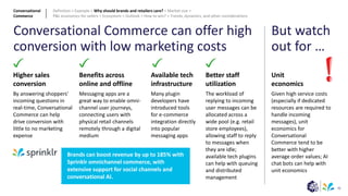 36
Conversational Commerce can offer high
conversion with low marketing costs
Better staff
utilization
The workload of
replying to incoming
user messages can be
allocated across a
wide pool (e.g. retail
store employees),
allowing staff to reply
to messages when
they are idle;
available tech plugins
can help with queuing
and distributed
management
Higher sales
conversion
By answering shoppers'
incoming questions in
real-time, Conversational
Commerce can help
drive conversion with
little to no marketing
expense
Unit
economics
Given high service costs
(especially if dedicated
resources are required to
handle incoming
messages), unit
economics for
Conversational
Commerce tend to be
better with higher
average order values; AI
chat bots can help with
unit economics
But watch
out for …
Benefits across
online and offline
Messaging apps are a
great way to enable omni-
channel user journeys,
connecting users with
physical retail channels
remotely through a digital
medium
Available tech
infrastructure
Many plugin
developers have
introduced tools
for e-commerce
integration directly
into popular
messaging apps
Brands can boost revenue by up to 185% with
Sprinklr omnichannel commerce, with
extensive support for social channels and
conversational AI.
Conversational
Commerce
Definition > Example > Why should brands and retailers care? > Market size >
P&L economics for sellers > Ecosystem > Outlook > How to win? > Trends, dynamics, and other considerations
 