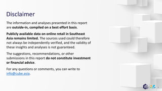 Disclaimer
The information and analyses presented in this report
are outside-in, compiled on a best effort basis.
Publicly available data on online retail in Southeast
Asia remains limited. The sources used could therefore
not always be independently verified, and the validity of
these insights and analyses is not guaranteed.
The suggestions, recommendations, or other
submissions in this report do not constitute investment
or financial advice.
For any questions or comments, you can write to
info@cube.asia.
4
 