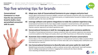 42
Top five winning tips for brands
#1
#2
#3
#4
#5
Adapt your style of Conversational Commerce to your category and price level
Human-agent Conversational Commerce delights customers and improves conversion rates, but only becomes
profitable at large transaction sizes. For lower price-points, an implementation focused on chatbots with human
escalation paths can be more cost effective.
Leverage software and systems integrations to make the customer experience sing
Conversational Commerce has the most robust enabler ecosystem in Social Commerce, with specialized
solutions for multi-channel agent routing, CRM, e-commerce integration, and more. Leverage these solutions to
improve customer experience and reduce operational costs.
Conversational Commerce is both for messaging apps and e-commerce platforms
The ability of Conversational Commerce to improve conversion rates and customer experience also extends to
e-commerce platforms like Shopee and Lazada, where up to 50% of purchases are influenced by messaging.
Automate close-ended questions to maximize impact of human conversations
Human labour is the most expensive and scarce resource in Conversational Commerce. Make consistent efforts
to automate all answers to questions that have no human value-add, such as shipping status notifications and
shop opening hour inquiries.
Use Conversational Commerce to diversify tasks and career paths for retail staff
Detailed brand and product knowledge, as well as customer service skills, make brands’ retail staff members
ideal for staffing Conversational Commerce. Engaging them actively will also help to develop
more rewarding and flexible work experiences.
Conversational
Commerce is a must-
have for any consumer
brand to build a more
personalized connection
with its users
Conversational
Commerce
Definition > Example > Why should brands and retailers care? > Market size >
P&L economics for sellers > Ecosystem > Outlook > How to win? > Trends, dynamics, and other considerations
 