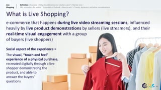 48
What is Live Shopping?
e-commerce that happens during live video streaming sessions, influenced
heavily by live product demonstrations by sellers (live streamers), and their
real-time visual engagement with a group
of buyers (live shoppers)
Social aspect of the experience =
The visual, “touch and feel”
experience of a physical purchase,
recreated digitally through a live
shopper demonstrating the
product, and able to
answer the buyers’
questions
Live
Shopping
Definition > Example > Why should brands and retailers care? > Market size >
P&L economics for sellers > Ecosystem > Outlook > How to win? > Trends, dynamics, and other considerations
 